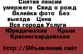 Снятие пенсии умержего. Свид.о рожд. Вклейка фото. Без выезда › Цена ­ 3 000 - Все города Услуги » Юридические   . Крым,Красногвардейское